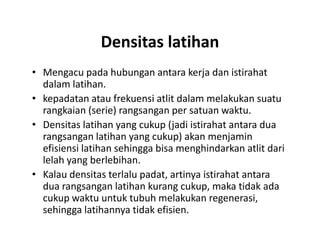 Densitas latihan
• Mengacu pada hubungan antara kerja dan istirahat
dalam latihan.
• kepadatan atau frekuensi atlit dalam melakukan suatu
rangkaian (serie) rangsangan per satuan waktu.
• Densitas latihan yang cukup (jadi istirahat antara dua
rangsangan latihan yang cukup) akan menjamin
efisiensi latihan sehingga bisa menghindarkan atlit dari
lelah yang berlebihan.
• Kalau densitas terlalu padat, artinya istirahat antara
dua rangsangan latihan kurang cukup, maka tidak ada
cukup waktu untuk tubuh melakukan regenerasi,
sehingga latihannya tidak efisien.
• Mengacu pada hubungan antara kerja dan istirahat
dalam latihan.
• kepadatan atau frekuensi atlit dalam melakukan suatu
rangkaian (serie) rangsangan per satuan waktu.
• Densitas latihan yang cukup (jadi istirahat antara dua
rangsangan latihan yang cukup) akan menjamin
efisiensi latihan sehingga bisa menghindarkan atlit dari
lelah yang berlebihan.
• Kalau densitas terlalu padat, artinya istirahat antara
dua rangsangan latihan kurang cukup, maka tidak ada
cukup waktu untuk tubuh melakukan regenerasi,
sehingga latihannya tidak efisien.
 
