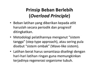 Prinsip Beban Berlebih
(Overload Principle)
• Beban latihan yang diberikan kepada atlit
haruslah secara periodik dan progresif
ditingkatkan.
• Metodologi pelatihannya menganut “sistem
tangga” (step type approach), atau sering pula
disebut “sistem ombak” (Wave-like sistem).
• Latihan berat harus senantiasa diselingi dengan
hari-hari latihan ringan guna memungkinkan
terjadinya regenerasi organisme tubuh.
• Beban latihan yang diberikan kepada atlit
haruslah secara periodik dan progresif
ditingkatkan.
• Metodologi pelatihannya menganut “sistem
tangga” (step type approach), atau sering pula
disebut “sistem ombak” (Wave-like sistem).
• Latihan berat harus senantiasa diselingi dengan
hari-hari latihan ringan guna memungkinkan
terjadinya regenerasi organisme tubuh.
 