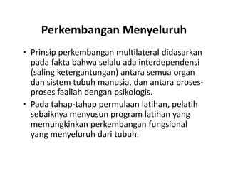 Perkembangan Menyeluruh
• Prinsip perkembangan multilateral didasarkan
pada fakta bahwa selalu ada interdependensi
(saling ketergantungan) antara semua organ
dan sistem tubuh manusia, dan antara proses-
proses faaliah dengan psikologis.
• Pada tahap-tahap permulaan latihan, pelatih
sebaiknya menyusun program latihan yang
memungkinkan perkembangan fungsional
yang menyeluruh dari tubuh.
• Prinsip perkembangan multilateral didasarkan
pada fakta bahwa selalu ada interdependensi
(saling ketergantungan) antara semua organ
dan sistem tubuh manusia, dan antara proses-
proses faaliah dengan psikologis.
• Pada tahap-tahap permulaan latihan, pelatih
sebaiknya menyusun program latihan yang
memungkinkan perkembangan fungsional
yang menyeluruh dari tubuh.
 