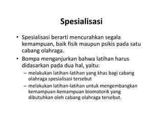 Spesialisasi
• Spesialisasi berarti mencurahkan segala
kemampuan, baik fisik maupun psikis pada satu
cabang olahraga.
• Bompa menganjurkan bahwa latihan harus
didasarkan pada dua hal, yaitu:
– melakukan latihan-latihan yang khas bagi cabang
olahraga spesialisasi tersebut
– melakukan latihan-latihan untuk mengembangkan
kemampuan-kemampuan biomotorik yang
dibutuhkan oleh cabang olahraga tersebut.
• Spesialisasi berarti mencurahkan segala
kemampuan, baik fisik maupun psikis pada satu
cabang olahraga.
• Bompa menganjurkan bahwa latihan harus
didasarkan pada dua hal, yaitu:
– melakukan latihan-latihan yang khas bagi cabang
olahraga spesialisasi tersebut
– melakukan latihan-latihan untuk mengembangkan
kemampuan-kemampuan biomotorik yang
dibutuhkan oleh cabang olahraga tersebut.
 