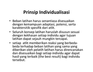Prinsip Individualisasi
• Beban latihan harus senantiasa disesuaikan
dengan kemampuan adaptasi, potensi, serta
karaktersitik spesifik dari atlit.
• Seluruh konsep latihan haruslah disusun sesuai
dengan kekhasan setiap individu agar tujuan
latihan dapat sejauh mungkin tercapai.
• setiap atlit memberikan reaksi yang berbeda-
beda terhadap beban latihan yang sama yang
diberikan oleh pelatih latihan harus direncanakan
dan disesuaikan bagi setiap individu agar dapat
hasil yang terbaik (the best result) bagi individu
tersebut.
• Beban latihan harus senantiasa disesuaikan
dengan kemampuan adaptasi, potensi, serta
karaktersitik spesifik dari atlit.
• Seluruh konsep latihan haruslah disusun sesuai
dengan kekhasan setiap individu agar tujuan
latihan dapat sejauh mungkin tercapai.
• setiap atlit memberikan reaksi yang berbeda-
beda terhadap beban latihan yang sama yang
diberikan oleh pelatih latihan harus direncanakan
dan disesuaikan bagi setiap individu agar dapat
hasil yang terbaik (the best result) bagi individu
tersebut.
 