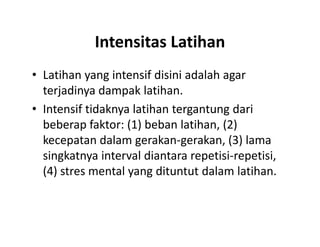 Intensitas Latihan
• Latihan yang intensif disini adalah agar
terjadinya dampak latihan.
• Intensif tidaknya latihan tergantung dari
beberap faktor: (1) beban latihan, (2)
kecepatan dalam gerakan-gerakan, (3) lama
singkatnya interval diantara repetisi-repetisi,
(4) stres mental yang dituntut dalam latihan.
• Latihan yang intensif disini adalah agar
terjadinya dampak latihan.
• Intensif tidaknya latihan tergantung dari
beberap faktor: (1) beban latihan, (2)
kecepatan dalam gerakan-gerakan, (3) lama
singkatnya interval diantara repetisi-repetisi,
(4) stres mental yang dituntut dalam latihan.
 