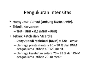 Pengukuran Intensitas
• mengukur denyut jantung (heart rate).
• Teknik Karvonen:
– THR = RHR + 0,6 (MHR – RHR)
• Teknik Katch dan Mcardle
– Denyut Nadi Maksimal (DNM) = 220 – umur
– olahraga prestasi antara 80 – 90 % dari DNM
dengan lama latihan 40-120 menit
– olahraga kesehatan antara 70 – 85 % dari DNM
dengan lama latihan 20-30 menit
• mengukur denyut jantung (heart rate).
• Teknik Karvonen:
– THR = RHR + 0,6 (MHR – RHR)
• Teknik Katch dan Mcardle
– Denyut Nadi Maksimal (DNM) = 220 – umur
– olahraga prestasi antara 80 – 90 % dari DNM
dengan lama latihan 40-120 menit
– olahraga kesehatan antara 70 – 85 % dari DNM
dengan lama latihan 20-30 menit
 