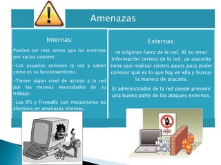 Amenazas

              Internas:                                   Externas:
Pueden ser más serias que las externas   se originan fuera de la red. Al no tener
por varias razones:
                                       información certera de la red, un atacante
-Los usuarios conocen la red y saben tiene que realizar ciertos pasos para poder
cómo es su funcionamiento.             conocer qué es lo que hay en ella y buscar
-Tienen algún nivel de acceso a la red            la manera de atacarla.
por las    mismas   necesidades   de   su   El administrador de la red puede prevenir
trabajo.                                    una buena parte de los ataques externos.
-Los IPS y Firewalls son mecanismos no
efectivos en amenazas internas.
 
