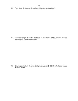 40. Flora tiene 18 docenas de canicas ¿Cuántas canicas tiene?
41. Federico compró 5 cientos de hojas de papel en $ 67.50 ¿Cuánto hubiera
pagado por 374 de esas hojas?
42. En una papelería, 5 decenas de lápices cuestan $ 123.50 ¿Cuál es el precio
de cada lápiz?
15
 