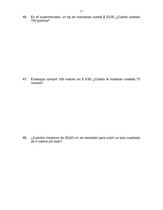 46. En el supermercado, un kg de manzanas cuesta $ 23.00 ¿Cuánto cuestan
750 gramos?
47. Eustaquio compró 100 nueces en $ 8.80 ¿Cuánto le hubieran costado 75
nueces?
48. ¿Cuántos mosaicos de 20x20 cm se necesitan para cubrir un piso cuadrado
de 4 metros por lado?
17
 