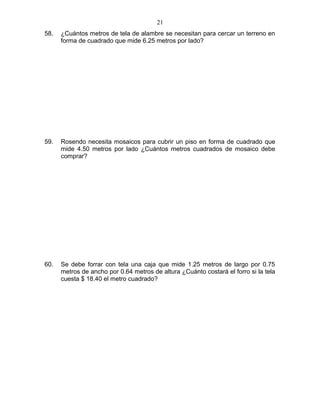 58. ¿Cuántos metros de tela de alambre se necesitan para cercar un terreno en
forma de cuadrado que mide 6.25 metros por lado?
59. Rosendo necesita mosaicos para cubrir un piso en forma de cuadrado que
mide 4.50 metros por lado ¿Cuántos metros cuadrados de mosaico debe
comprar?
60. Se debe forrar con tela una caja que mide 1.25 metros de largo por 0.75
metros de ancho por 0.64 metros de altura ¿Cuánto costará el forro si la tela
cuesta $ 18.40 el metro cuadrado?
21
 