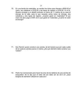 70. En una tienda de materiales, se venden los tubos para drenaje a $450.00 el
metro, las coladeras a $120.00 y las tapas de registro a $140.00. Si el Sr.
Álvarez encargó a un albañil conectar un tramo de 11 metros de su casa al
drenaje de la calle, para lo que necesita varios tubos de drenaje, dos
coladeras y dos tapas de registro. ¿Cuánto gastó en materiales? Si por
mano de obra pagó el 80% de lo que gastó en materiales ¿Cuánto le costó
el drenaje?
71. Don Ramón quiere construir una carreta, de tal manera que por cada vuelta
de la rueda la carreta avance 2 metros ¿De qué diámetro debe construir sus
ruedas?
72. Pedro fue comisionado para hacer los aros de los tableros de una cancha de
basquetbol. Se le dijo que el radio del aro debe ser de 22.5 cm ¿Qué
longitud de alambrón utilizará en cada aro?
25
 