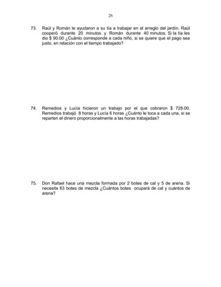 73. Raúl y Román le ayudaron a su tía a trabajar en el arreglo del jardín. Raúl
cooperó durante 20 minutos y Román durante 40 minutos. Si la tía les
dio $ 90.00 ¿Cuánto corresponde a cada niño, si se quiere que el pago sea
justo, en relación con el tiempo trabajado?
74. Remedios y Lucía hicieron un trabajo por el que cobraron $ 728.00.
Remedios trabajó 8 horas y Lucía 6 horas ¿Cuánto le toca a cada una, si se
reparten el dinero proporcionalmente a las horas trabajadas?
75. Don Rafael hace una mezcla formada por 2 botes de cal y 5 de arena. Si
necesita 63 botes de mezcla ¿Cuántos botes ocupará de cal y cuántos de
arena?
26
 