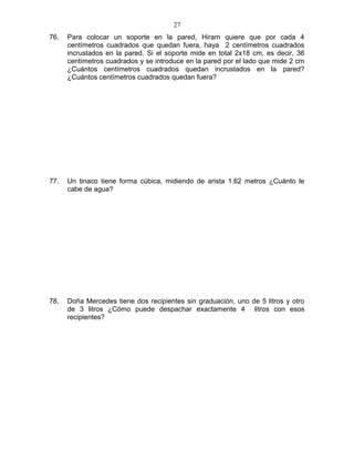 76. Para colocar un soporte en la pared, Hiram quiere que por cada 4
centímetros cuadrados que quedan fuera, haya 2 centímetros cuadrados
incrustados en la pared. Si el soporte mide en total 2x18 cm, es decir, 36
centímetros cuadrados y se introduce en la pared por el lado que mide 2 cm
¿Cuántos centímetros cuadrados quedan incrustados en la pared?
¿Cuántos centímetros cuadrados quedan fuera?
77. Un tinaco tiene forma cúbica, midiendo de arista 1.62 metros ¿Cuánto le
cabe de agua?
78. Doña Mercedes tiene dos recipientes sin graduación, uno de 5 litros y otro
de 3 litros ¿Cómo puede despachar exactamente 4 litros con esos
recipientes?
27
 