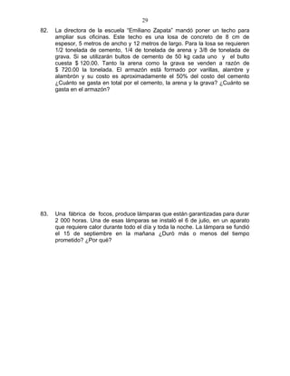82. La directora de la escuela “Emiliano Zapata” mandó poner un techo para
ampliar sus oficinas. Este techo es una losa de concreto de 8 cm de
espesor, 5 metros de ancho y 12 metros de largo. Para la losa se requieren
1/2 tonelada de cemento, 1/4 de tonelada de arena y 3/8 de tonelada de
grava. Si se utilizarán bultos de cemento de 50 kg cada uno y el bulto
cuesta $ 120.00. Tanto la arena como la grava se venden a razón de
$ 720.00 la tonelada. El armazón está formado por varillas, alambre y
alambrón y su costo es aproximadamente el 50% del costo del cemento
¿Cuánto se gasta en total por el cemento, la arena y la grava? ¿Cuánto se
gasta en el armazón?
83. Una fábrica de focos, produce lámparas que están garantizadas para durar
2 000 horas. Una de esas lámparas se instaló el 6 de julio, en un aparato
que requiere calor durante todo el día y toda la noche. La lámpara se fundió
el 15 de septiembre en la mañana ¿Duró más o menos del tiempo
prometido? ¿Por qué?
29
 