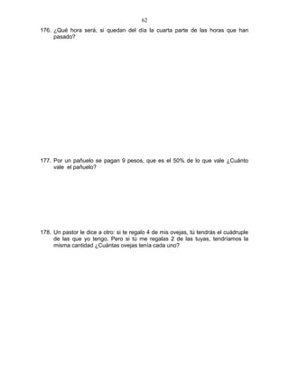 176. ¿Qué hora será, si quedan del día la cuarta parte de las horas que han
pasado?
177. Por un pañuelo se pagan 9 pesos, que es el 50% de lo que vale ¿Cuánto
vale el pañuelo?
178. Un pastor le dice a otro: si te regalo 4 de mis ovejas, tú tendrás el cuádruple
de las que yo tengo. Pero si tú me regalas 2 de las tuyas, tendríamos la
misma cantidad ¿Cuántas ovejas tenía cada uno?
62
 