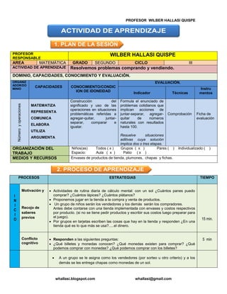 PROFESOR WILBER HALLASI QUISPE
whallasi.blogspot.com whallasi@gmail.com
PROFESOR
RESPONSABLE
WILBER HALLASI QUISPE
AREA MATEMÁTICA GRADO SEGUNDO CICLO III
ACTIVIDAD DE APRENDIZAJE Resolvemos problemas comprando y vendiendo.
DOMINIO, CAPACIDADES, CONOCIMIENTO Y EVALUACIÓN.
ORGANIZ
ADOR/DO
MINIO
CAPACIDADES CONOCIMIENTO/CONDIC
ION DE IDONEIDAD
EVALUACIÓN.
Indicador Técnicas
Instru
mentos
Númeroyoperaciones
MATEMATIZA
REPRESENTA
COMUNICA
ELABORA
UTILIZA
ARGUMENTA
Construcción del
significado y uso de las
operaciones en situaciones
problemáticas referidas a
agregar-quitar, juntar-
separar, comparar e
igualar.
Formula el enunciado de
problemas cotidianos que
implican acciones de
juntar-separar, agregar-
quitar de números
naturales con resultados
hasta 100.
Resuelve situaciones
aditivas cuya solución
implica dos o tres etapas.
Comprobación Ficha de
evaluación
ORGANIZACIÓN DEL
TRABAJO
Niños(as) Todos ( x ) Grupos ( x ) Pares ( ) Individualizado ( )
Espacio: Aula ( x ) Patio ( x )
MEDIOS Y RECURSOS Envases de productos de tienda, plumones, chapas y fichas.
PROCESOS ESTRATEGIAS TIEMPO
I
N
I
C
I
O
Motivación y
Recojo de
saberes
previos
Actividades de rutina diaria de cálculo mental: con un sol ¿Cuántos panes puedo
comprar? ¿Cuántos lápices? ¿Cuántos plátanos?
Proponemos jugar en la tienda a la compra y venta de productos.
Un grupo de niños serán los vendedores y los demás serán los compradores.
Antes debe contarse con una tienda implementada con envases y costos respectivos
por producto. (si no se tiene pedir productos y escribir sus costos luego preparar para
el juego).
Por grupos en tarjetas escriben las cosas que hay en la tienda y responden ¿En una
tienda qué es lo que más se usa?.....el dinero.
15 min.
Conflicto
cognitivo
Responden a las siguientes preguntas:
¿Qué billetes y monedas conocen? ¿Qué monedas existen para comprar? ¿Qué
podemos comprar con monedas? ¿Qué podemos comprar con los billetes?
5 min
A un grupo se le asigna como los vendedores (por sorteo u otro criterio) y a los
demás se les entrega chapas como monedas de un sol.
 