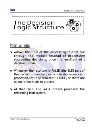 Data Structures and Algorithms




     The Decision
     Logic Structure


Positive Logic
@ Allows the flow of the processing to continue
      through the module instead of processing
      succeeding decisions, once the resultant of a
      decision is true.

@ Whenever the resultant is FALSE (the ELSE part of
      the decision), another decision in the sequence is
      processed until the resultant is TRUE, or there are
      no more decisions to process.

@ At that time, the FALSE branch processes the
      remaining instructions.




Problem Solving with Decisions                          *Property of STI
                                                           Page 5 of 40
 
