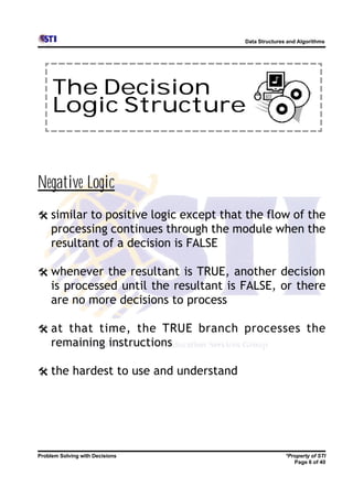 Data Structures and Algorithms




     The Decision
     Logic Structure


Negative Logic
@ similar to positive logic except that the flow of the
     processing continues through the module when the
     resultant of a decision is FALSE

@ whenever the resultant is TRUE, another decision
     is processed until the resultant is FALSE, or there
     are no more decisions to process

@ at that time, the TRUE branch processes the
     remaining instructions

@ the hardest to use and understand




Problem Solving with Decisions                          *Property of STI
                                                           Page 6 of 40
 