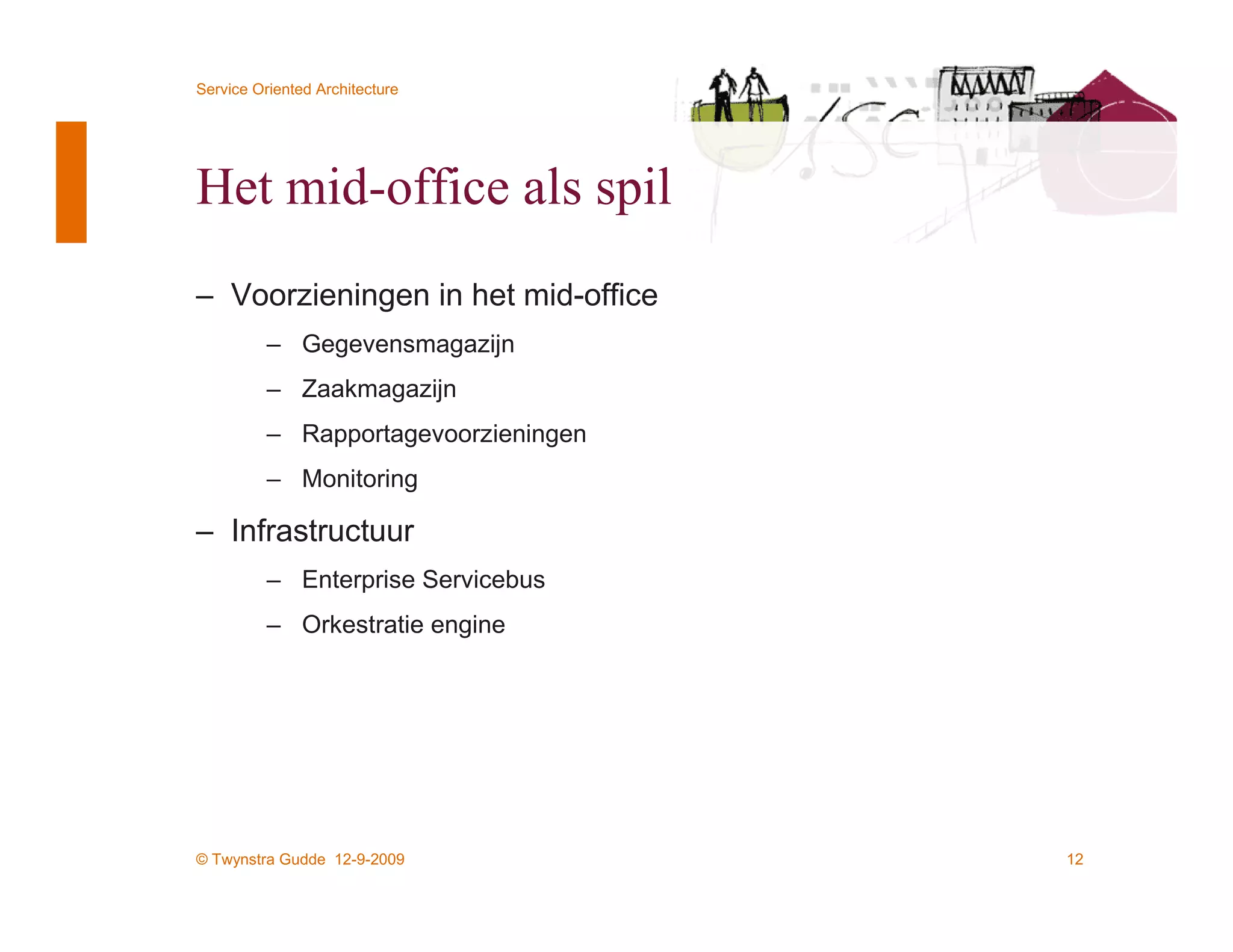 Service Oriented Architecture




Het mid-office als spil
– Voorzieningen in het mid-office
          – Gegevensmagazijn
          – Zaakmagazijn
          – Rapportagevoorzieningen
          – Monitoring

– Infrastructuur
          – Enterprise Servicebus
          – Orkestratie engine




© Twynstra Gudde 12-9-2009            12
 