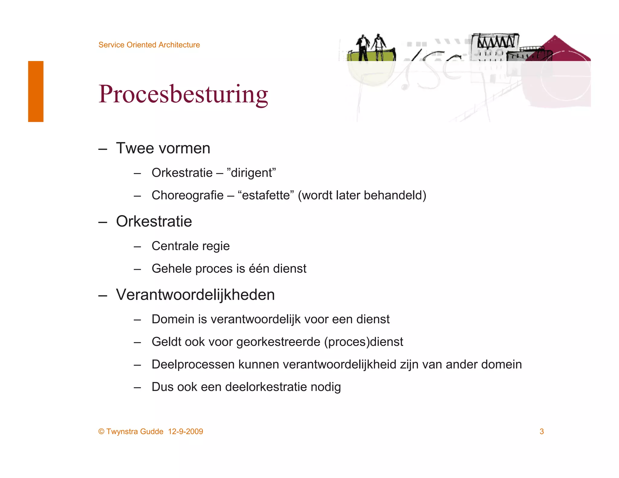 Service Oriented Architecture




Procesbesturing
– Twee vormen
          – Orkestratie – ”dirigent”
          – Choreografie – “estafette” (wordt later behandeld)

– Orkestratie
          – Centrale regie
          – Gehele proces is één dienst

– Verantwoordelijkheden
          – Domein is verantwoordelijk voor een dienst
          – Geldt ook voor georkestreerde (proces)dienst
          – Deelprocessen kunnen verantwoordelijkheid zijn van ander domein
          – Dus ook een deelorkestratie nodig


© Twynstra Gudde 12-9-2009                                                    3
 