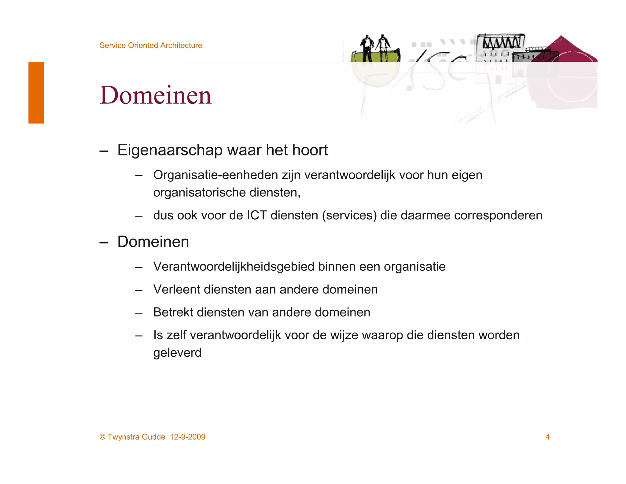 Service Oriented Architecture




Domeinen
– Eigenaarschap waar het hoort
          – Organisatie-eenheden zijn verantwoordelijk voor hun eigen
            organisatorische diensten,
          – dus ook voor de ICT diensten (services) die daarmee corresponderen

– Domeinen
          – Verantwoordelijkheidsgebied binnen een organisatie
          – Verleent diensten aan andere domeinen
          – Betrekt diensten van andere domeinen
          – Is zelf verantwoordelijk voor de wijze waarop die diensten worden
            geleverd




© Twynstra Gudde 12-9-2009                                                       4
 