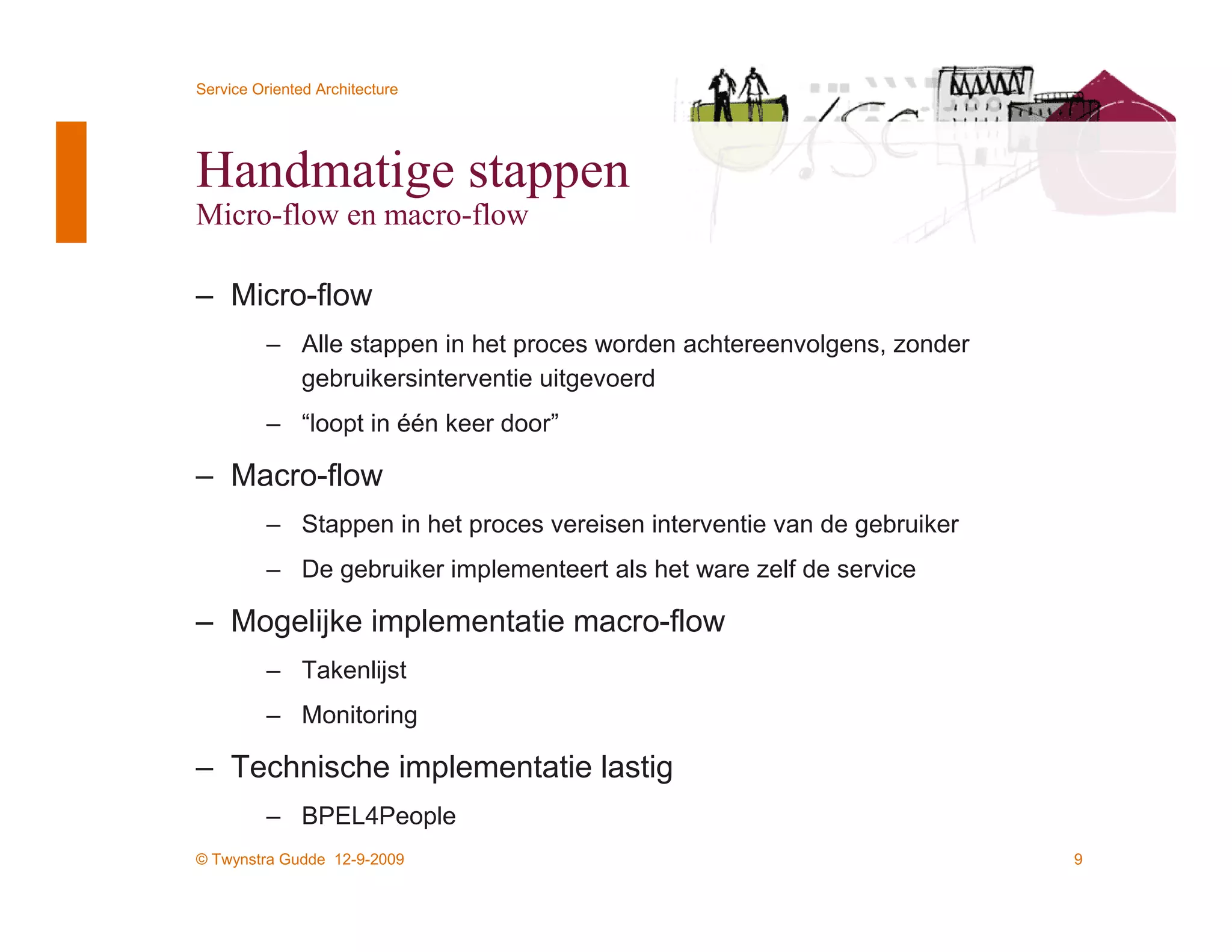 Service Oriented Architecture




Handmatige stappen
Micro-flow en macro-flow

– Micro-flow
          – Alle stappen in het proces worden achtereenvolgens, zonder
            gebruikersinterventie uitgevoerd
          – “loopt in één keer door”

– Macro-flow
          – Stappen in het proces vereisen interventie van de gebruiker
          – De gebruiker implementeert als het ware zelf de service

– Mogelijke implementatie macro-flow
          – Takenlijst
          – Monitoring

– Technische implementatie lastig
          – BPEL4People
© Twynstra Gudde 12-9-2009                                                9
 