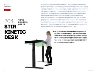 11
Product
생활속제품혁신
Source : Stir works
204
Stir
Kinetic
Desk
StirKineticDesk는자동으로높낮이설정이가능한책상이다.책상의높이를설정하는것은아주간단하다.
책상위의디스플레이영역을두번터치하면책상의높이가사용자가미리지정한높이까지올라간다.이책상은
사용자를분석하여업무중앉아서일하는시간과서서일하는시간을일,월,연단위로분석하고그래프의형태로
사용자에게분석데이터를알려준다.또한사용자의책상위에서움직임에대한칼로리소모량도알려준다.
이뿐만이아니다.책상왼쪽측면에‘액티브모드(ActiveMode)’라는버튼이있는데,이를누르면사용자가
설정한시간에자동으로책상이위아래로움직이게된다.이기능을‘위스퍼브리드(Whisperbreath,
책상숨고르기)’ 라고부르는데,이기능을통해사용자는책상에만앉아있어경직된자세를일정시간마다
풀어줄수있게된다.또한와이파이기능이탑재되어있어클라우드서비스를통해책상과사용자의정보를
최신버전으로유지한다.그리고사용자와책상은블루투스를통해통신하여책상이사용자가자신의주인임을
일정거리내에서 인지하고,미리저장해둔사용자의기본설정및정보들을불러올수있다.마지막으로4개의
AC포트와2개의USB포트는책상내숨겨져있어전선을보기좋게정리할수있다.
하루종일앉아지내기일수인사무직노동자들에게스티어키네틱데스크는
건강측면에서큰도움이될것으로보인다.그러나높이가조정되는것외의
기능들에대해서는회의적인면이없지않다.과연위스퍼브리드기능에따라
바쁜업무중사용자들이경직된자세를풀려고움직일까?블루투스를통해서
책상과사용자를굳이연동시킬필요가있을까?(유압프로세를통해힘들이지
않고쉽게높이조절만되어도그만이니말이다)
사용자를
움직이게만드는
사무용가구
play
 