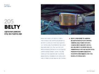 12
Product
생활속제품혁신
205
Belty
사용자의복부상태에따라
조이는정도가달라지는벨트
Belty는모터가내장된스마트벨트이다.이벨트는
자동으로적당한크기를조정하여앉으면살짝풀어주고
일어서면다시조여주는등스마트한조절기능을갖추고
있다.이런조임상태는자신의취향에따라전용스마트폰
앱을이용해조절할수있다.학습기능도갖추고있어
배부르게먹었을때나하루종일아무것도먹지않을때등
상태에따라벨트를조정해준다.내부에는가속도계를
내장해단순히자동조임을해주는벨트기능외에운동
활동을트래킹하는것에활용할수도있다.벨트는값비싼
프랑스산가죽을쓰는등패션제품이라는점도고려하였다.
늘씬하고근육질의몸매를가진사람들에게는
필요없겠지만탄탄한복근이없거나복부비만인
사람들에게는Belty가유용할수있어보인다.
서있을때는괜찮다가앉을때배가나온다거나,
공복시에는괜찮다가식사후에배가유독나오는
사람들에게Belty의스마트조절기능은복부가꽉끼는
부담을없애주어일상생활에도움을줄것이다.
이런생각하지도못했던제품들조차스마트기기로
변신한다는게더재미있는일이다.
Source : Belty, Engadget
 