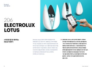 13
Product
생활속제품혁신
Source : Electrolux
206
Electrolux
Lotus
스마트폰앱으로제어하는
컨셉공기정화기
일렉트로룩스로터스는매우심미적인제품이다.연꽃에서
모티브를가져온제품형상은보는것만으로도즐거움을준다.
그러나디자인만으로공기정화기를사는사람은없을것이기
때문에공기정화기로써의효과,그가운데연꽃형상이하는
역할등이설득력있게제시되어야한다.안에담긴에어볼은
본체와결합되었을때와각각따로사용했을때서로다른기능이
부여되어스토리텔링식으로전달될필요가있어보인다.
제스처를이용해조작한다는것은흥미롭지만부차적인것에
불과하다.기본적인가치가충분히매력적이어야주목
받을수있다.
ElectroluxLotus는연꽃의모양에서영감을얻어만든
휴대형충전식공기청정기이다.제품에담긴3개의에어볼은
각각습도조절,탈취,독소제거의기능을담당하며충전식으로
되어있어집안곳곳에놓을수있다.제품의꽃잎부분은먼지를
감지하면자동으로기능을작동하고,육안으로구별할수없는
미세먼지와오염을제거해준다.또한제스처센서를장착하여
손의움직임으로장치를ON/OFF하는등,직관적인
인터페이스로구성되어있다.
 