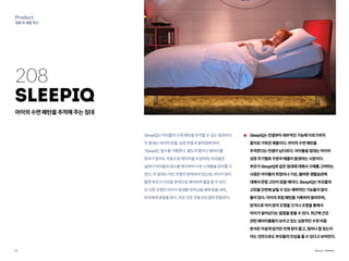 15
Product
생활속제품혁신
208
SleepIQ
아이의수면패턴을추적해주는침대
SleepIQ는아이들의수면패턴을추적할수있는침대이다.
이침대는아이의호흡,심장박동과움직임에따라
‘SleepIQ’점수를기록한다.별도의팔지나웨어러블
장치가없이도자동으로데이터를수집하며,부모들은
날마다아이들의점수를체크하여수면스케줄을관리할수
있다.이침대는야간조명이장착되어있는데,아이가잠이
들면부모가이것을원격으로제어하여불을끌수있다.
또다른조명은아이가침대를벗어났을때에빛을내며,
부모에게알림을준다.모든것은전용iOS앱과연동된다.
SleepIQ는컨셉부터세부적인기능에이르기까지
흥미로가득찬제품이다.아이의수면패턴을
추적한다는컨셉이남다르다.아이들용침대는아이의
성장주기별로꾸준히매출이발생하는시장이다.
부모가SleepIQ와같은침대에대해서구매를고려하는
시점은아이들의취침이나기상,올바른생활습관에
대해서한참고민이많을때이다.SleepIQ는부모들의
고민을단번에날릴수있는매력적인기능들이많이
들어있다.아이의취침패턴을기록하여알려주며,
원격으로아이방의조명을끄거나조명을통해서
아이가일어났다는알림을받을수있다.최근에건강
관련웨어러블들이보이고있는심층적인수면리듬
분석은아쉽게없지만언제잠이들고,얼마나잘잤는지
아는것만으로도부모들의안심을줄수있다고보여진다.
Source : SleepIQ
 