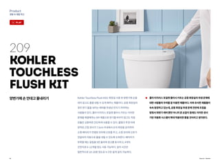 16
Product
생활속제품혁신
Source : Kohler
209
Kohler
Touchless
Flush Kit
양변기에손안대고물내리기 콜러터치리스토일렛플러시키트는공중화장실의위생문제에
대한사람들의우려를잘이용한제품이다.이와유사한제품들이
속속등장하고있는데,공중화장실위생문제전반에초점을
맞춰서좌변기레버뿐만아니라문손잡이등에도이러한센서
기반자동화시스템이확대적용되면좋을것이라고생각된다.
KohlerTouchlessFlushKit는화장실사용후양변기에손을
대지않고도물을내릴수있게해주는제품이다.공중화장실의
경우변기물을내리는레버를위생상만지기꺼려하는
사람들이있다.콜러터치리스토일렛플러시키트는이러한
문제를해결해주는DIY제품으로변기를바꾸지않고도직접
모듈만교환하면간단하게사용할수있다.물탱크뚜껑아래
장착된근접센서가7.5cm이내에서손의파장을감지하여
소형배터리가연결된모터에신호를주고,소형모터에신호가
전달되어자동으로물을내릴수있도록도와준다.배터리가
부족할때는알림을5번울리며경고를표시하고,4개의
건전지로6~12개월정도사용가능하다.설치시간은
일반적으로10~20분정도로누구든쉽게설치가능하다.
play
 