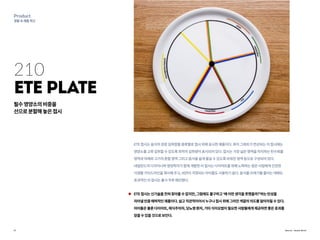 17
Product
생활속제품혁신
Source : Annet Bruil
210
ETE Plate
ETE접시는음식의권장섭취량을종류별로접시위에표시한제품이다.파이그래프가연상되는이접시에는
영양소를고루섭취할수있도록최적의섭취량이표시되어있다.접시는가장넓은영역을차지하는탄수화물
영역과야채와고기의혼합영역그리고음식을쉽게옮길수있도록비워진영역등으로구성되어있다.
네덜란드의디자이너와영양학자가함께개발한이접시는다이어트를위해노력하는많은사람에게건강한
식생활가이드라인을제시해주고,비만이걱정되는아이들도사용하기쉽다.음식물쓰레기를줄이는데에도
효과적인이접시는출시직후매진됐다.
ETE접시는신기술을전혀찾아볼수없지만,그럼에도불구하고‘왜이런생각을못했을까?’하는탄성을
자아낼만큼매력적인제품이다.쉽고직관적이어서누구나접시위에그려진색깔의의도를알아차릴수있다.
아이들은물론다이어트,채식주의자,당뇨병환자,기타식이요법이필요한사람들에게제공하면좋은효과를
얻을수있을것으로보인다.
필수영양소의비중을
선으로분할해놓은접시
 