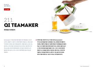 18
Product
생활속제품혁신
Qiteamaker는차애호가들이좋은품질의건강차를즐길수있도록
도와주는제품이다.사용자가스마트폰앱에서마음에드는차를고르면
주전자에서그에맞는양조과정을골라준다.제품은물온도,양조시간,
물따르는시간과흐름,차잎이풀어진정도등맛있는차를위한4가지
핵심요소를고려하여안내를제공한다.또한일반차종류뿐아니라
플로럴티부터밀크티,아이스티까지다양한종류의음료서비스를
제공한다.
하루에 차를 너댓잔씩 마시는 차 애호가로써 Qi teamaker는
차 마시는 즐거움을 한층 더 끌어올릴 수 있는, 환영할 만한 제품이다.
이전에는 개별적인 제품으로 구입해야 했었던 차 종류들을 쉽게 만들어
마실 수 있기 때문에 차를 다양하게 즐겨 마시는 사용자는 물론 손님이
나 가족 모두에게 즐거움을 전달할 수 있다. 그러나 스마트폰 앱과의
연동은 다소 아쉬움을 전해주는 부분인데, 차를 고르는 것 외에 차와
어울리는 디저트를 추천해 주고, 분위기나 기분, 몸의 컨디션 등에
따라서 차를 추천해 주는 기능도 추가되는 것이 필요해 보인다.
211
Qi teamaker
하이테크차메이커
Source : KeywayInnovations
play
 