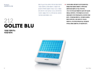 20
Product
감성을변화시키는제품
Source : Philips
212
goLITE BLU
기분을조절해주는
자연광테라피
필립스의 goLITE BLU 블루는 푸른 빛의 양을 조절하여
기분을 조절해주는 휴대용 제품이다. 겨울철이 되면
일조량이 부족해져 우울함이 지속될 수 있듯, 이 제품은
빛의 양에 따라 기분이 달라질 수 있다는 조명 테라피에
기초한다. 제품을 가까이 두고 하루15분 정도 사용하면
기분 향상 효과를 경험할 수 있다.
고라이트 블루는 특정 컬러가 인간의 감성에 미치는
영향을 토대로 만들어진 제품이다. 과학적으로든
경험적으로든 충분히 근거 있는 이야기이다.
그러나 지나치게 단순한 제품이라서 실제 구매 가능성에
대해서는 회의적이다. 가격 여부를 떠나서 또 하나의
새로운 물건이 우리의 책상에 놓인다는 것은 매우 어려운
일이다. 기존 물건을 대체하거나, 기존 물건과 공생하는
형태가 되어야 한다. 다른 조명의 부가 기능으로
포함되거나, 아니면 책상 위에 놓여 있는 다른 물건에
부착되는 형태로 상품화 하는 것이 필요해 보인다.
 