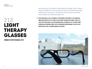 21
Product
감성을변화시키는제품
Source : Troy Hudson
213
Light
Therapy
Glasses
LightTherapyGlasses는정서장애(SAD)및기분변화에도움을주는안경형제품이다.겨울이긴지역에사는
사람들이겪는우울증을치료하기위한목적으로만들어졌으며,착용자의시야주변부에연속적인빔을내뿜어
한여름의햇빛처럼느끼도록뇌를속인다.사용자의체력상태,수면패턴,신체리듬조절유지를위한빛을
제공하여일상생활에지장없이온종일착용하고활동할수있다.
라이트테라피글래시스는앞서소개한필립스의고라이트블루와유사한목적을지니고있는제품이지만,
제품의형태는확연하게차이가난다.필립스의고라이트블루가일상생활속에파고들려는의도를가지고
있다면,라이트테라피글래시스는정서적인장애를치료하려는데초점을맞추고있다.정서장애나우울증
환자를위해서는안경형제품이적절한듯보인다.향후에등장할안경형웨어러블에는이와유사한기능이
탑재되어정서적인치료나기분변화에도움을줄것으로전망된다.
계절별정서장애개선을돕는안경
 
