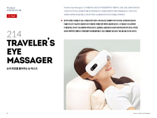 22
Product
감성을변화시키는제품
Source : Traveler’s Eye Massager
214
Traveler
,
s
Eye
Massager
Traveler'sEyeMassager는긴여행을하는동안눈의피로를풀어주는제품이다.10분,15분,20분의세션으로
구성된아이마사저는광대뼈주위를부드럽게눌러주고진동을전달하여두통의완화를돕는다.또한마시지
과정에서완벽한휴식을취할수있도록자연의소리를들려주어휴식의경험을극대화한다.
장거리비행시이용할수있는수면용안대가많이나와있는데,트래블러아이마사저는안대로써의용도와
더불어마시지기능까지포함되어있기때문에구매할만한매력이충분해보인다.크기를좀더간소화하면
더좋겠지만,마사지기능때문에어려워보인다.(실제로는반을접어서보관이용이하도록되어있다).하지만
상당히매력적인제품이고여행자들의피로를풀어줄수있는제품들은앞으로도계속출시될것으로보인다.
눈의피로를풀어주는눈마스크
play
 