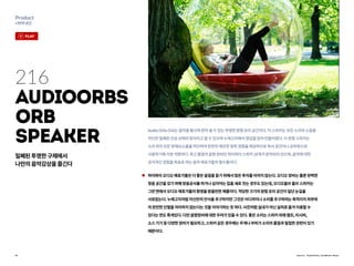 25
Product
나만의공간
Source : AudioOrbs, GeoBeats News
216
AudioOrbs
Orb
Speaker
AudioOrbsOrb는음악을들으며편히쉴수있는투명한원형유리공간이다.이스피커는모든소리와소음을
차단한밀폐된진공상태의방이라고할수있으며누에고치에서영감을얻어만들어졌다.이원형스피커는
소리외의모든방해요소들을차단하여완전히깨끗한청취경험을제공하므로독서공간이나공부방으로
사용하기에가장적합하다.최고품질의음향장비인하이파이스피커18개가장착되어있으며,음악에대한
궁극적인경험을목표로하는음악애호가들의필수품이다.
하이파이오디오애호가들은더좋은음질을듣기위해서많은투자를아끼지않는다.오디오장비는물론완벽한
청음공간을갖기위해방음공사를하거나심지어는집을새로짓는경우도있는데,오디오올브올브스피커는
그런면에서오디오애호가들의환영을받을만한제품이다.적당한크기의원형유리공간이일단눈길을
사로잡는다.누에고치처럼자신만의안식을추구하지만그것은어디까지나소리를추구하려는목적이지외부와
의완전한단절을의미하지않는다는것을이야기하는듯하다.사진처럼실내가아닌실외로옮겨이용할수
있다는면도특색있다.다만음향장비에대한우려가있을수있다.좋은소리는스피커외에앰프,리시버,
소스기기등다양한장비가필요하고,스피커같은경우에는무게나부피가소리의품질과밀접한관련이있기
때문이다.
밀폐된투명한구체에서
나만의음악감상을즐긴다
play
 