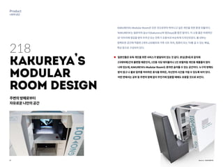 27
Product
나만의공간
Source : KAKUREYA
218
KAKUREYA
,
s
ModulaR�
Room Design
주변의방해로부터
자유로운나만의공간
KAKUREYA’s Modular Room은 모든 것으로부터 벗어나고 싶은 개인을 위한 환경 모듈이다.
‘KAKUREYA’는 일본어의 숨는다(kakureru)와 방(heya)를 합친 말이다. 이 소형 룸은 미래적인
SF 이미지에 영감을 받아 우주선 또는 전투기 조종석과 비슷하게 디자인되었다. 룸 내부는
컴팩트한 공간에 적합한 2개의 LED램프와 가죽 시트 의자, 컴퓨터 또는 TV를 걸 수 있는 패널,
책상 등으로 구성되어 있다.
일본인들은 유독 개인을 위한 서비스가 발달되어 있는 것 같다. 본심(혼네)과 겉치레
(다테마에)간의 불편함 때문인지, 1인용 식당 테이블이나 1인 호텔처럼 개인용 제품들이 많이
나와 있는데, KAKUREYA’s Modular Room도 혼자만 숨어들 수 있는 공간이다. 누구의 방해도
받지 않고 나 홀로 업무를 처리하든 휴식을 취하든, 자신만의 시간을 가질 수 있도록 되어 있다.
어떤 면에서는 공부 등 주변의 방해 없이 무언가에 집중할 때에도 유용할 것으로 보인다.
 