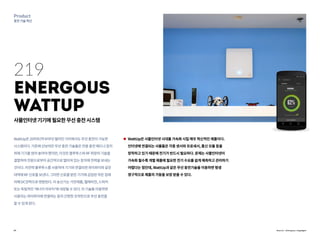 29
Product
충전기술혁신
WattUp은20피트(약6미터)떨어진거리에서도무선충전이가능한
시스템이다.기존에선보여진무선충전기술들은전용충전패드나장치
위에기기를얹어놓아야했지만,이것은블루투스와RF파장의기술을
결합하여전원으로부터공간적으로떨어져있는장치에전력을보내는
것이다.저전력블루투스를사용하여기기와연결되면와이파이와같은
대역에RF신호를보낸다.그러면신호를받은기기에삽입된작은칩에
의해DC전력으로변환된다.이송신기는가전제품,텔레비전,스피커
또는독립적인‘에너지라우터’에내장될수있다.이기술을이용하면
사용자는와이파이에연결하는등의간편한조작만으로무선충전을
할수있게된다.
WattUp은 사물인터넷 시대를 가속화 시킬 매우 혁신적인 제품이다.
인터넷에 연결되는 사물들은 각종 센서와 프로세서, 통신 모듈 등을
장착하고 있기 때문에 전기가 반드시 필요하다. 문제는 사물인터넷이
가속화 될수록 개별 제품에 필요한 전기 수요를 쉽게 예측하고 관리하기
어렵다는 점인데, WattUp과 같은 무선 충전기술을 이용하면 평생
영구적으로 제품의 가동을 보장 받을 수 있다.
219
Energous
WattUp
사물인터넷기기에필요한무선충전시스템
Source : Energous, engadget
 