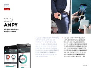 30
Product
충전기술혁신
Ampy는 운동 에너지를 전기로 변환해 배터리에 저장하는
손안의 발전기 제품이다. 발목이나 팔 또는 바지
주머니에 넣고 뛰거나 자전거를 타기만 하면 저절로
전기가 충전 된다. 앰피는 내부에 유도 자석이 있는데
흔들면 유도 전류가 생기고 이 전류를 리큠 배터리에
충전한다. 배터리 용량은 1,000mAh이며, 10,000보
걷기, 자전거 타기 1시간, 달리기 30분 정도의 운동량으로
스마트폰 3시간 동작 분량의 에너지를 얻을 수 있다.
앰피의 전용 앱은 배터리 발전량과 함께 운동을 통해
소비된 칼로리도 표시해 준다.
스마트 기기가 늘어나면서 배터리에 대한 관심도 같이
늘어났다. 새로운 배터리 기술이 속속 발표되고, 보조
배터리 시장이 커지고 있지만, 배터리에 대한 우려는
여전히 남아 있다. 앰피는 사용자의 움직임 만으로 충전을
할 수 있다는 면에서 매력적이다. 흔들림을 이용하여 유도
전류를 생성시킨다는 발상은 단순하지만 실용적이기도
하다. 다만 사진에 나오는 운동이 아니라 일상생활 중에서
충전을 하려면 상체보다는 하체가 눈에 띄지 않고 충전
효율도 더 높을 것으로 판단된다. 발목에 부착하거나
신발에 삽입하여 충전하는 방식을 고려해 볼 수 있다.
Ampy
일상의모든운동에너지로
충전하는보조배터리
220
Source : Ampy
play
 