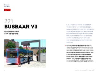 31
Product
충전기술혁신
Source : Future Interfaces Group @ Furrer Frey and Opbrid
221
Busbaar V3
전기및하이브리드버스
초고속자동충전시스템
버스바V3는미래의대중교통충전환경에대한영감을주는
사례이긴하나,인프라설치비용이지나치게많이들고도시의
미관을해치고안전문제도우려된다.버스를전기로만움직이는
데에아직한계가많기때문에하이브리드방식으로해결되어야
할것으로보인다.버스바V3처럼도시여기저기에새로운
인프라를설치하는것으로는해결이힘들다.기존에존재하는
안내판이나신호등,사용자편의시설들을감안하면새로운
전기충전인프라를설치한다는구상은사실상불가능해보인다.
BusbaarV3는전기또는하이브리드버스를위한초고속
자동충전시스템이다. 버스가정류장에잠시멈추었을때,
Busbaar에서대형구리막대가내려와차량의상단에설치되어
충전된다.버스는잠깐의정차시간동안배터리가충분할만큼
빠르게충전이된다.충전이완료되면팬터그래프와같이생긴
막대는다시버스바로들어간다.버스가잠시정지할수있는
정류장이나교통혼잡지역,노선의끝에설치할수있다.
이것은앞서등장했던충전설비보다비교적번거롭지않게
설치될수있다.
play
 