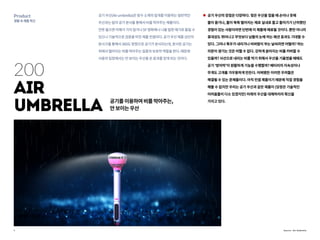 7
Product
생활속제품혁신
200
Air
umbrella 공기를이용하여비를막아주는,
안보이는우산
공기우산(Airumbrella)은방수소재의덮개를이용하는일반적인
우산과는달리공기분사를통해서비를막아주는제품이다.
언뜻들으면이해가가지않거나SF영화에나나올법한얘기로들릴수
있으나기술적으로검증을마친제품컨셉이다.공기우산제품상단의
분사구를통해서360도방향으로공기가분사되는데,분사된공기는
위에서떨어지는비를막아주는일종의보호막역할을한다.때문에
사용자입장에서는안보이는우산을쓴효과를얻게되는것이다.
공기 우산의 장점은 다양하다. 젖은 우산을 접을 때 손이나 옷에
물이 묻거나, 물이 뚝뚝 떨어지는 채로 실내로 들고 들어가기 난처했던
경험이 있는 사람이라면 단번에 이 제품에 매료될 것이다. 뿐만 아니라
휴대성도 뛰어나고 무엇보다 남들의 눈에 띄는 패션 효과도 기대할 수
있다. 그러나 폭우가 내리거나 비바람이 부는 날씨라면 어떨까? 하는
의문이 생기는 것은 어쩔 수 없다. 강하게 쏟아지는 비를 커버할 수
있을까? 사선으로 내리는 비를 막기 위해서 우산을 기울였을 때에도
공기 ‘방어막’이 원활하게 기능을 수행할까? 배터리의 지속성이나
무게도 고개를 갸우뚱하게 만든다. 어찌됐든 이러한 우려들은
해결될 수 있는 문제들이다. 아직 컨셉 제품이기 때문에 직접 경험을
해볼 수 없지만 우리는 공기 우산과 같은 제품이 (당장은 기술적인
어려움들이 다소 있겠지만) 미래의 우산을 대체하리라 확신을
가지고 있다.
Source : Air Umbrella
 
