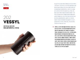 9
Product
생활속제품혁신
Source : Vessyl
202
Vessyl
내가마시는모든것의
영양소를측정해주는스마트컵
하루에1.5~2리터가량의물을마셔야한다는사실은누구나
알고있는상식이다.그러나많은현대인들이물대신커피나
음료수로수분을보충하고있다.물뿐만아니라설탕이나
카페인,지방등을같이마시고있는것이다.그런면에서볼때,
베실은현대인들의건강에필요한좋은제품이될수있다.
다만스스로가생각하는것처럼모든음료를커버하지는못할
것이다.디자이너는제품을디자인할때,그제품이사용자의
모든일상생활과함께하길바라지만현실에서그런일은극히
드물다.사용자가집에서,직장에서,모임에서베실을항상들고
다닐거라는것은사실상기대하기어렵다.더불어패키지에
담긴음료수들을사용자들이항상베실에부어서마시리라고
기대하는것도다소무리가있지않을까?
Vessyl은마시는음료의영양소함량을실시간으로표기해주는
스마트컵이다.무심코마시는주스와커피,음료에얼마나많은
칼로리와당분이포함되는지알수없다.베실은내장된전자
센서를통해음료의종류를확인하는것뿐만아니라성분을
분자수준까지분석하여안에포함되어있는단백질,지방,
칼로리,설탕,카페인의양을컵의표면에표시해준다. 또한
하루수분섭취량및에너지레벨을측정해주며물을충분히
섭취하지못했을경우나조금차가운것을마셔도될지여부도
컵의측면LED를통해알려준다.블루투스로스마트폰과
연결되어기록된데이터를통해어떤음료를마시고있는지
습관을분석하고다이어트,카페인제한,근육강화,쾌적한
수면등의모니터링도할수있다.
play
 