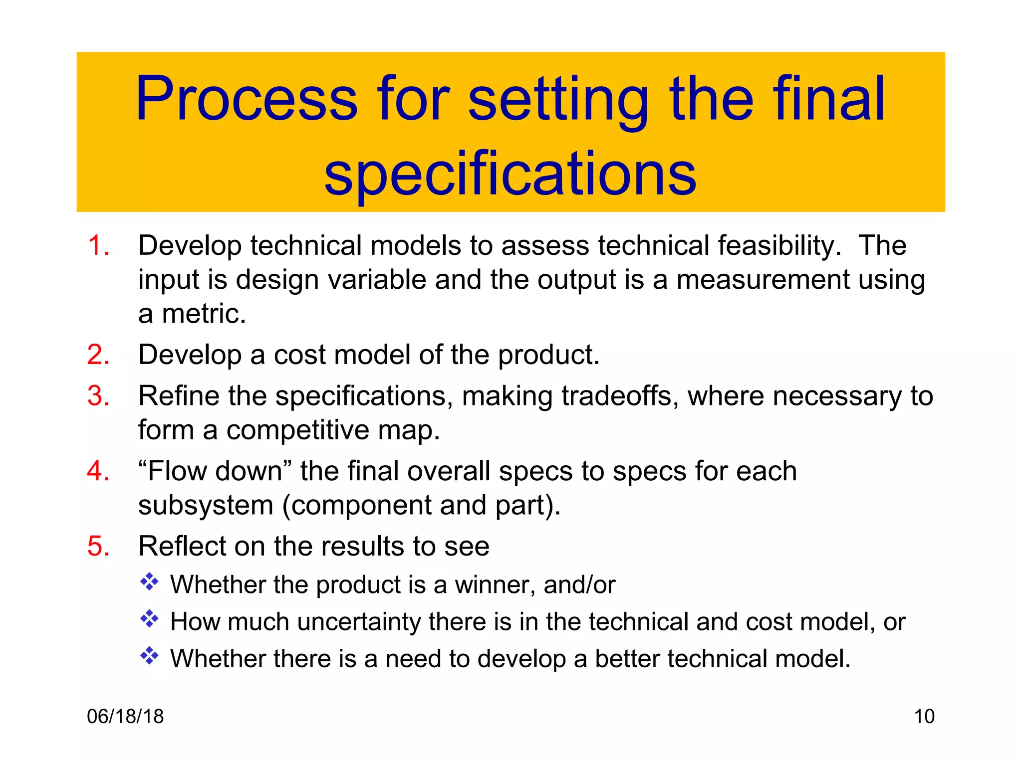 06/18/18 10
Process for setting the final
specifications
1. Develop technical models to assess technical feasibility. The
input is design variable and the output is a measurement using
a metric.
2. Develop a cost model of the product.
3. Refine the specifications, making tradeoffs, where necessary to
form a competitive map.
4. “Flow down” the final overall specs to specs for each
subsystem (component and part).
5. Reflect on the results to see
 Whether the product is a winner, and/or
 How much uncertainty there is in the technical and cost model, or
 Whether there is a need to develop a better technical model.
 