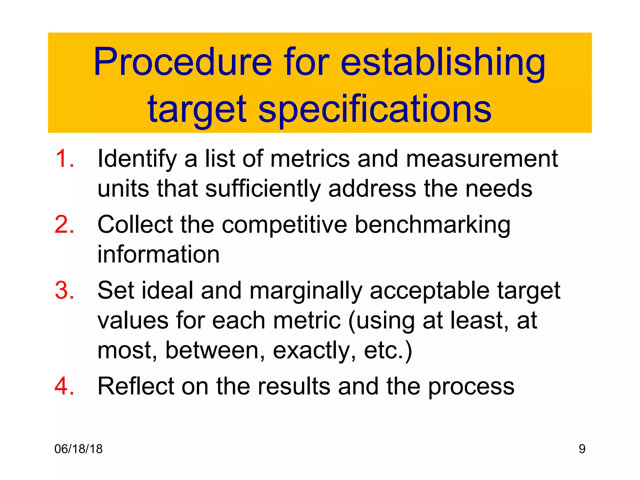 06/18/18 9
Procedure for establishing
target specifications
1. Identify a list of metrics and measurement
units that sufficiently address the needs
2. Collect the competitive benchmarking
information
3. Set ideal and marginally acceptable target
values for each metric (using at least, at
most, between, exactly, etc.)
4. Reflect on the results and the process
 