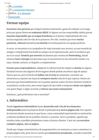 27/11/2018 6 profesiones que necesitarás para emprender > OliverCG
https://olivercg.es/6-profesiones-que-necesitaras-para-emprender/amp/ 2/5
4. Contable
5. Community Manager
BONUS: ⚖ 6. Abogado
Conclusión
Formar equipo
Encontrar otra persona que tenga la misma motivación, ganas de trabajar y no tenga
prisa por ganar dinero es realmente difícil. Si alguna vez has emprendido sabrás que es
bastante improbable que se tengan bene cios en el primer (dependiendo del caso
incluso segundo) año de vida de tu proyecto. Por ello, tendrás que tener mucha
paciencia, rebuscar bastante y no desistir en la búsqueda de ese equipo perfecto.
A veces, se encuentra a tu compañero de viaje tomando una cerveza, en una reunión de
amigos o simplemente haciendo la compra en el supermercado, pero la verdad es que
no es lo usual. Tendrás que moverte localmente por eventos de Networking, donde
intentar hacer sinergia con personas que se encuentren en una situación similar a la
tuya o donde, incluso, os lleguéis a complementar.
Eventos para emprendedores, cursos de tu o cina local de empleo o charlas en alguna
facultad cercana son algunos de los lugares donde podrás encontrar algo de apoyo.
Parece que no, pero el hecho de hablar con el resto de asistentes, escuchar sus
situaciones y exponer las tuyas de enriquece mucho más de lo que esperas. Darás con
personas que lamentablemente no te puedan aportar nada o incluso intenten venderte
su producto a toda costa, pero estoy seguro de que tarde o temprano darás con alguien
con quien llegar a algún acuerdo y echaros una mano mutuamente.
Entonces, ¿qué profesiones voy a necesitar?
1. Informático
Desde ingenieros informáticos hasta desarrollo web. Uno de los elementos
indispensables para tu proyecto desde el principio es y será tu página web. Ese espacio
de internet donde muestras lo que haces, creas comunidad imprimiendo tu motivación
y obtienes feedback de tus posibles clientes o usuarios. Será tu portfolio, aquello que
enseñas tanto a posibles promotores como a futuros clientes. Y por eso, no necesitas
cualquier página, sino tu página.
Puede que tengas conocimientos de programación y te aventures a crear y mantener tu
propia página web, pero ten en cuenta que mantenerla actualizada, creando contenido
 