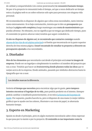 27/11/2018 6 profesiones que necesitarás para emprender > OliverCG
https://olivercg.es/6-profesiones-que-necesitaras-para-emprender/amp/ 3/5
de calidad y compartiéndolo (sin contar posicionarlo) te consumirá bastante tiempo.
De por sí tu proyecto te consumirá todo el tiempo, así que a veces dedicarle un tiempo
extra a la página web es un sobre esfuerzo solo apto para personas con ninguna vida
personal.
Mi recomendación es disponer de alguien que cubra estas necesidades, tanto interna
como externamente. Si es bajo contratación, intenta que te den un presupuesto que
incluya la página web completa y luego mantengas una cuota de mantenimiento que
puedas afrontar. No obstante, eso no signi ca que no tengas que dedicarle tiempo, pues
el contenido (si quieres ahorrar más) tendrás que seguir creándolo tu.
Si aún no dispones de alguien así, te recomiendo que contactes conmigo usando
alguna de las vías de mi página principal o el botón que encontrarás en la parte superior
derecha de ésta misma página. Estaré encantado de estudiar tu proyecto y ofrecerte un
presupuesto ajustado a tus necesidades.
2. Diseñador
Otro de los elementos que necesitarás casi desde el principio será crear tu imagen de
empresa. Puede ser un logotipo o simplemente tu nombre o el nombre del proyecto que
vas a crear. Tendrás que hacer un brainstorming donde plasmes todas las ideas que te
surjan acerca de tu empresa. Desde animales, pasando por símbolos abstractos hasta la
tipografía que vas a usar.
Los detalles marcan la diferencia.
Invierte el tiempo que necesites para encontrar algo que te guste, pero tampoco
intentes encontrar el logotipo de tu vida, pues podrás perderte en el intento. Siempre
podrás cambiar o modelarlo posteriormente, si no mira la historia del logotipo de
Apple. Por supuesto, puedes hacerlo tu, pero si dispones de una mano (o mejor tableta
grá ca) que te ayude con los colores, Illustrator o un trozo de papel, te ahorrarás
bastante tiempo.
3. Experto en Marketing
Quizás no desde el principio, pero en algún momento necesitarás saber cómo expresar
lo que pasa por tu mente o por tu proyecto. El contenido es tan importante como la
 