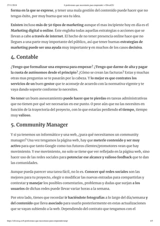 27/11/2018 6 profesiones que necesitarás para emprender > OliverCG
https://olivercg.es/6-profesiones-que-necesitaras-para-emprender/amp/ 4/5
forma en la que se exprese, y tener una mala gestión del contenido puede hacer que no
tengas éxito, por muy buena que sea tu idea.
Existen incluso más de 50 tipos de marketing aunque el mas incipiente hoy en día es el
Marketing digital u online. Éste engloba todas aquellas estrategias o acciones que se
llevan a cabo a través de internet. El hecho de no tener presencia online hace que no
llegues a una parte muy importante del público, así que tener buenas estrategias de
marketing puede ser una ayuda muy importante y en muchos de los casos decisiva.
4. Contable
¿Tengo que formalizar una empresa para empezar? ¿Tengo que darme de alta y pagar
la cuota de autónomos desde el principio? ¿Cómo se crean las facturas? Estas y muchas
otras mas preguntas se te pasarán por la cabeza. Y lo mejor es que contrates los
servicios de un buen gestor que te aconseje de acuerdo con la normativa vigente y te
vaya dando soporte conforme lo necesites.
No tener un buen asesoramiento puede hacer que te pierdas en tareas administrativas
que no tienen por qué ser necesarias en ese punto. O peor aún que no las necesites en
función de la trayectoria del proyecto, con lo que estarías perdiendo el tiempo, tiempo
muy valioso.
5. Community Manager
Y si ya tenemos un informático y una web, ¿para qué necesitamos un community
manager? Una vez tengamos la página web, hay que meterle contenido y ser muy
activo para que tanto Google como tus futuros clientes/promotores vean que hay
movimiento. Y ese movimiento, no solo se tiene que ver re ejado en la página web, sino
hacer uso de las redes sociales para potenciar ese alcance y valioso feedback que te dan
las comunidades.
Aunque pueda parecer una tarea fácil, no lo es. Conocer qué redes sociales son las
mejores para tu proyecto, elegir o modi car las nuevas entradas para compartirlas y
contestar y manejar los posibles comentarios, problemas y dudas que surjan a los
usuarios de dichas redes puede llevar variar horas a la semana.
Por otro lado, tienes que recordar ir haciéndote fotografías a lo largo del día/semana y
del contenido que lleva asociado para usarlo posteriormente en estas actualizaciones
que se vayan subiendo a la web. Dependiendo del contrato que tengamos con el
 