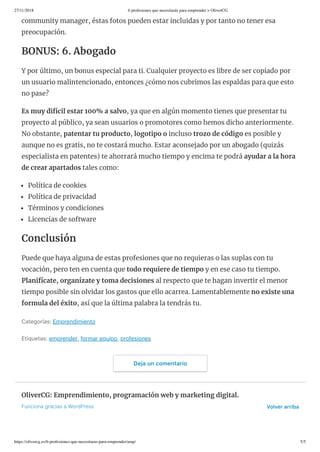 27/11/2018 6 profesiones que necesitarás para emprender > OliverCG
https://olivercg.es/6-profesiones-que-necesitaras-para-emprender/amp/ 5/5
community manager, éstas fotos pueden estar incluidas y por tanto no tener esa
preocupación.
BONUS: 6. Abogado
Y por último, un bonus especial para ti. Cualquier proyecto es libre de ser copiado por
un usuario malintencionado, entonces ¿cómo nos cubrimos las espaldas para que esto
no pase?
Es muy difícil estar 100% a salvo, ya que en algún momento tienes que presentar tu
proyecto al público, ya sean usuarios o promotores como hemos dicho anteriormente.
No obstante, patentar tu producto, logotipo o incluso trozo de código es posible y
aunque no es gratis, no te costará mucho. Estar aconsejado por un abogado (quizás
especialista en patentes) te ahorrará mucho tiempo y encima te podrá ayudar a la hora
de crear apartados tales como:
Política de cookies
Política de privacidad
Términos y condiciones
Licencias de software
Conclusión
Puede que haya alguna de estas profesiones que no requieras o las suplas con tu
vocación, pero ten en cuenta que todo requiere de tiempo y en ese caso tu tiempo.
Planifícate, organízate y toma decisiones al respecto que te hagan invertir el menor
tiempo posible sin olvidar los gastos que ello acarrea. Lamentablemente no existe una
formula del éxito, así que la última palabra la tendrás tu.
Categorías:Emprendimiento
Etiquetas:emprender,formarequipo,profesiones
Dejauncomentario
OliverCG: Emprendimiento, programación web y marketing digital.
FuncionagraciasaWordPress Volverarriba
 