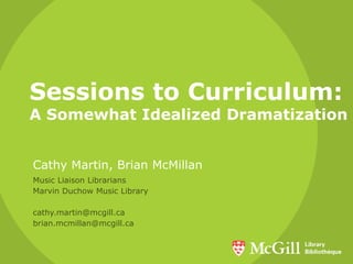 Sessions to Curriculum: A Somewhat Idealized Dramatization Cathy Martin, Brian McMillan Music Liaison Librarians Marvin Duchow Music Library cathy.martin@mcgill.ca brian.mcmillan@mcgill.ca 