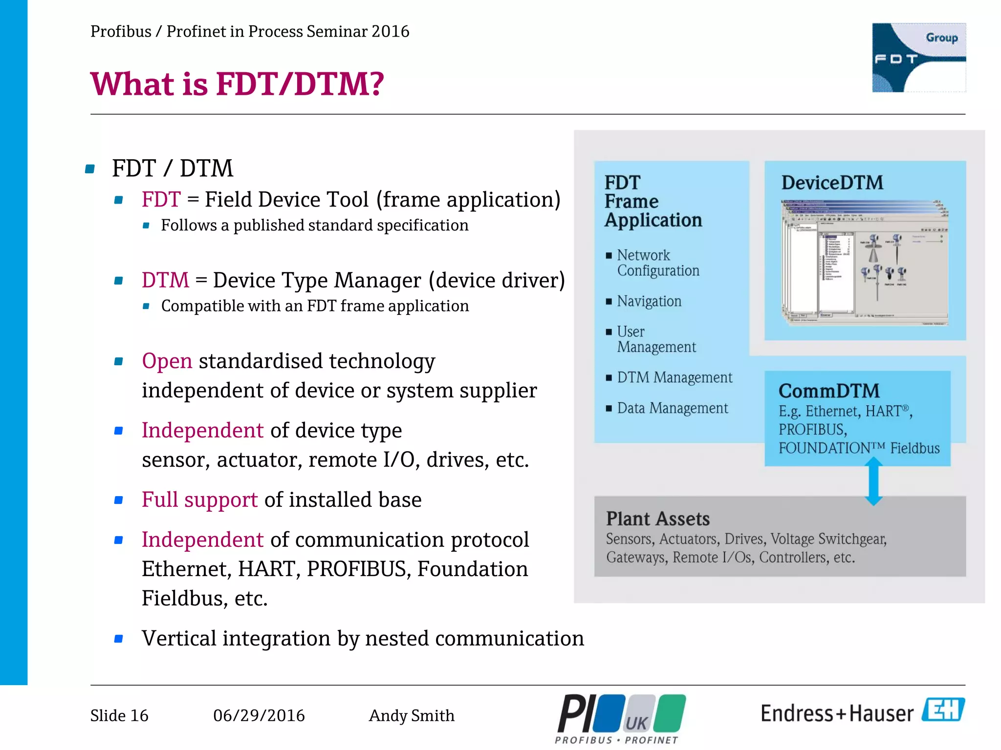 06/29/2016
Profibus / Profinet in Process Seminar 2016
What is FDT/DTM?
• FDT / DTM
• FDT = Field Device Tool (frame application)
• Follows a published standard specification
• DTM = Device Type Manager (device driver)
• Compatible with an FDT frame application
• Open standardised technology
independent of device or system supplier
• Independent of device type
sensor, actuator, remote I/O, drives, etc.
• Full support of installed base
• Independent of communication protocol
Ethernet, HART, PROFIBUS, Foundation
Fieldbus, etc.
• Vertical integration by nested communication
Slide 16 Andy Smith
 