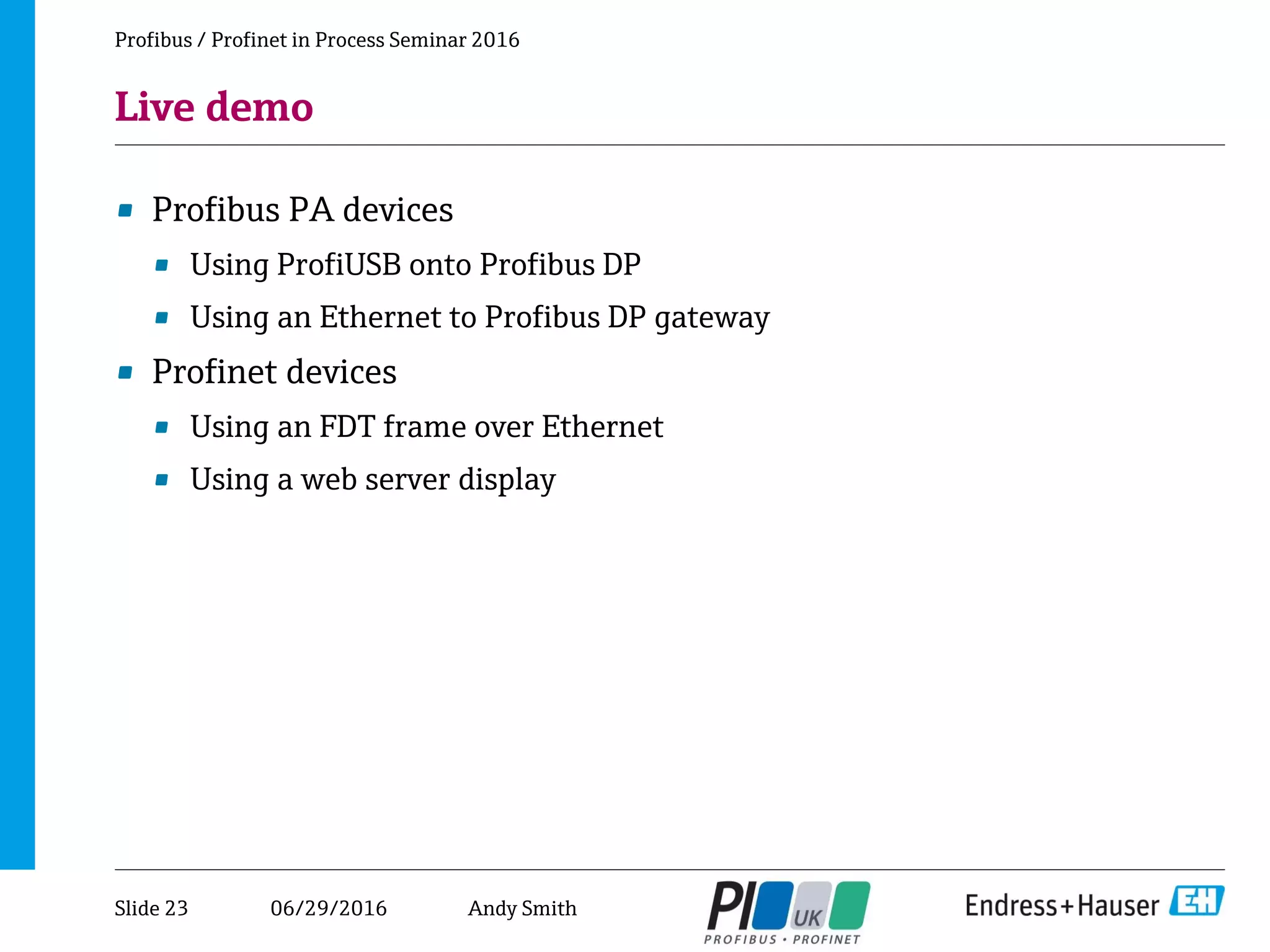 06/29/2016
Live demo
• Profibus PA devices
• Using ProfiUSB onto Profibus DP
• Using an Ethernet to Profibus DP gateway
• Profinet devices
• Using an FDT frame over Ethernet
• Using a web server display
Profibus / Profinet in Process Seminar 2016
Slide 23 Andy Smith
 