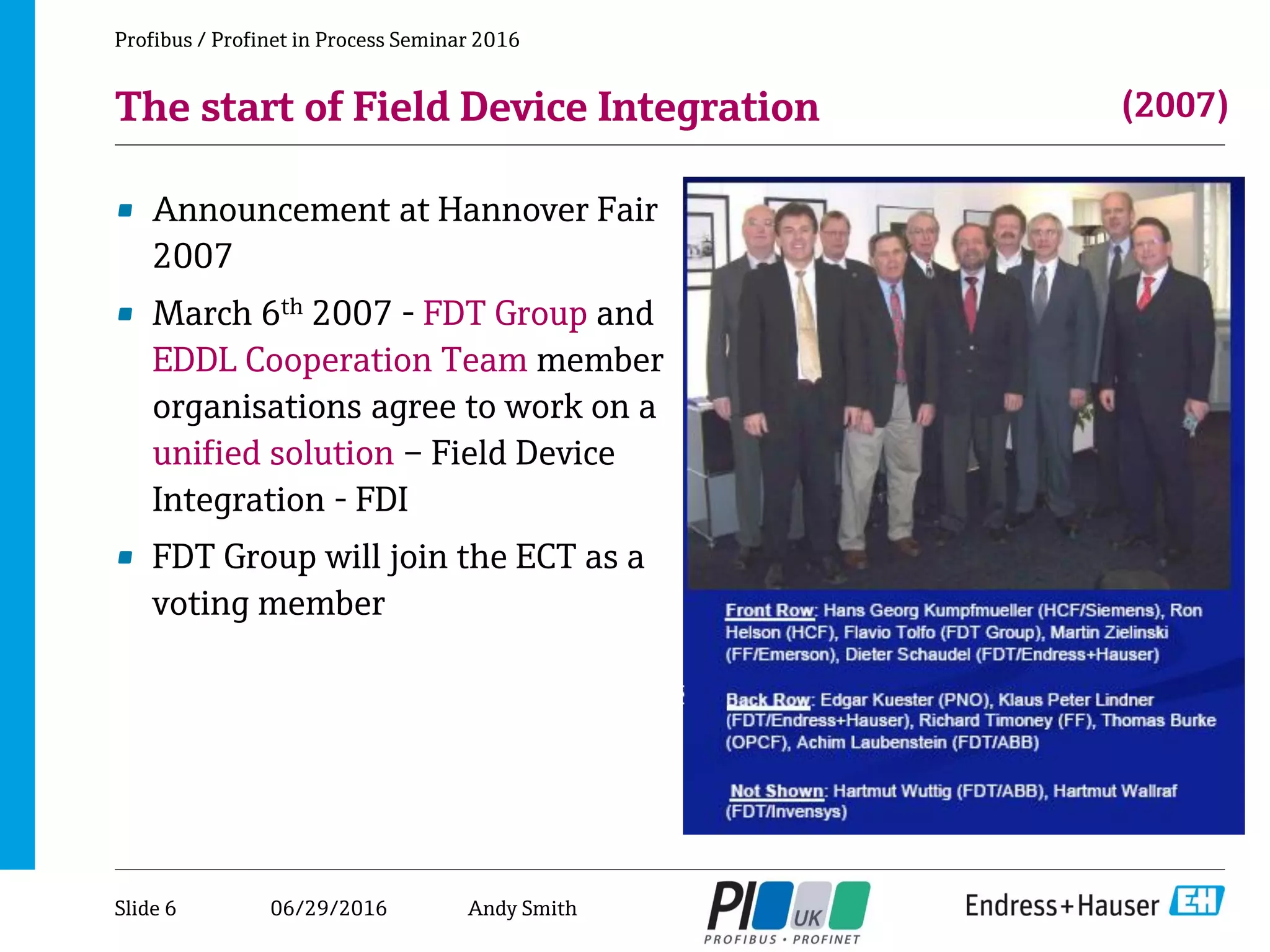 06/29/2016
The start of Field Device Integration
• Announcement at Hannover Fair
2007
• March 6th 2007 - FDT Group and
EDDL Cooperation Team member
organisations agree to work on a
unified solution – Field Device
Integration - FDI
• FDT Group will join the ECT as a
voting member
Profibus / Profinet in Process Seminar 2016
(2007)
Slide 6 Andy Smith
 